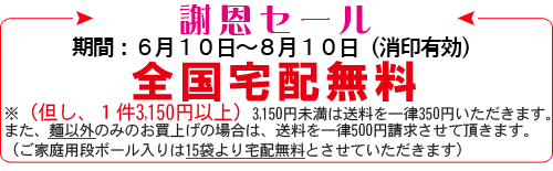 【謝恩セール】期間:6月10日〜8月10日(消印有効)全国宅配無料※(但し、1件3,150円以上)3,150円未満の場合は送料を一律350円いただきます。また、麺以外のみのお買上げの場合は、送料を一律500円請求させていただきます。(ご家庭用段ボール入りは15袋より宅配無料とさせていただきます)