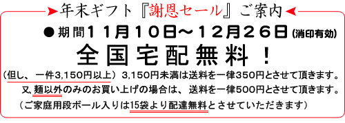 年末ギフト『謝恩セール』ご案内・期間11月10日〜12月26日(消印有効)全国宅配無料!(但し、一件3,150円以上)3,150円未満は送料を一律350円とさせて頂きます。又、麺以外のみのお買い上げの場合は、送料を一律500円とさせて頂きます。(ご家庭用段ボール入りは15袋より配達無料とさせていただきます)