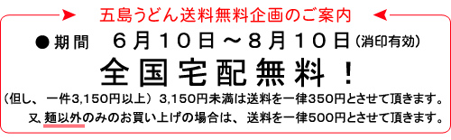 五島うどん送料無料企画のご案内○期間6月10日〜8月10日(消印有効)全国宅配無料!(但し、一件3,150円以上)3,150円未満は送料を一律350円とさせて頂きます。又、麺以外のみのお買い上げの場合は、送料を一律500円とさせて頂きます。
